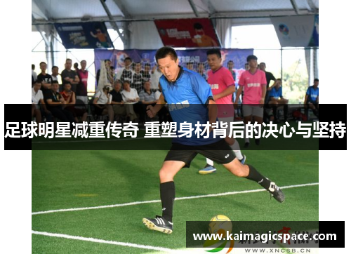足球明星减重传奇 重塑身材背后的决心与坚持