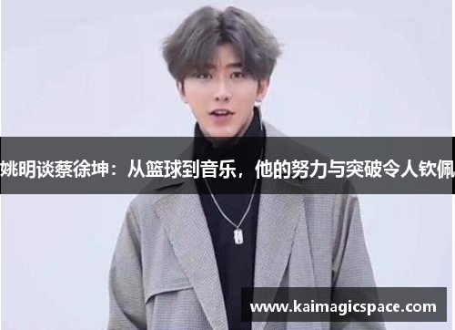 姚明谈蔡徐坤：从篮球到音乐，他的努力与突破令人钦佩