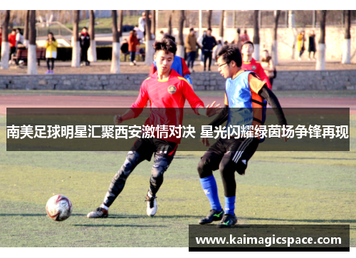 南美足球明星汇聚西安激情对决 星光闪耀绿茵场争锋再现
