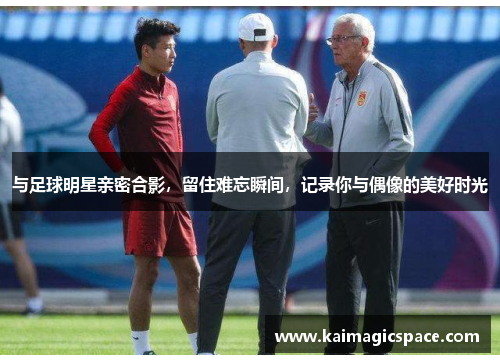 与足球明星亲密合影，留住难忘瞬间，记录你与偶像的美好时光