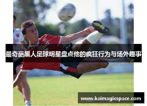 最奇葩黑人足球明星盘点他的疯狂行为与场外趣事