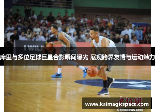 库里与多位足球巨星合影瞬间曝光 展现跨界友情与运动魅力