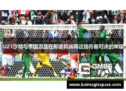 U23沙特与泰国激战在即谁将赢得这场青春对决的荣耀