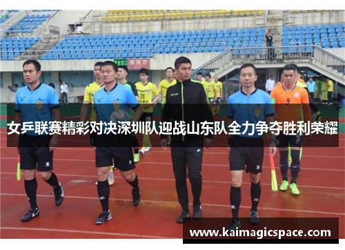 女乒联赛精彩对决深圳队迎战山东队全力争夺胜利荣耀