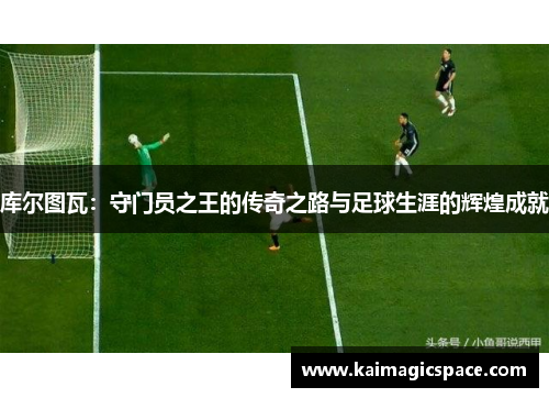 库尔图瓦：守门员之王的传奇之路与足球生涯的辉煌成就