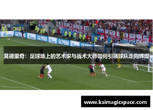 莫德里奇：足球场上的艺术家与战术大师如何引领球队走向辉煌